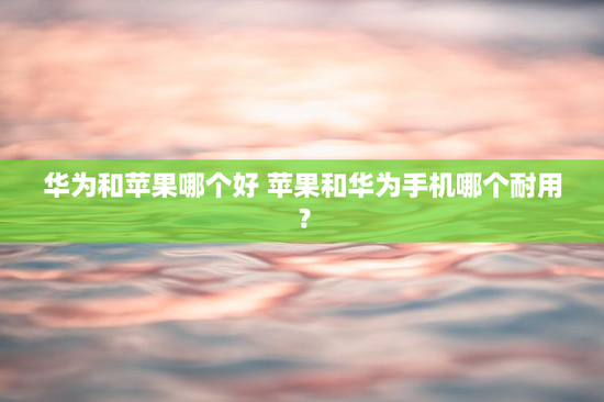 华为和苹果哪个好 苹果和华为手机哪个耐用？