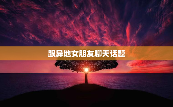 跟异地女朋友聊天话题