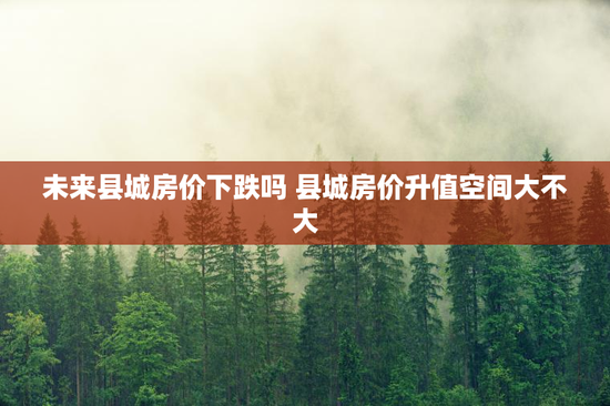 未来县城房价下跌吗 县城房价升值空间大不大