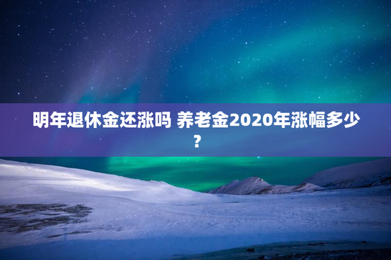 明年退休金还涨吗 养老金2020年涨幅多少？