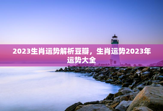 2023生肖运势解析豆瓣，生肖运势2023年运势大全