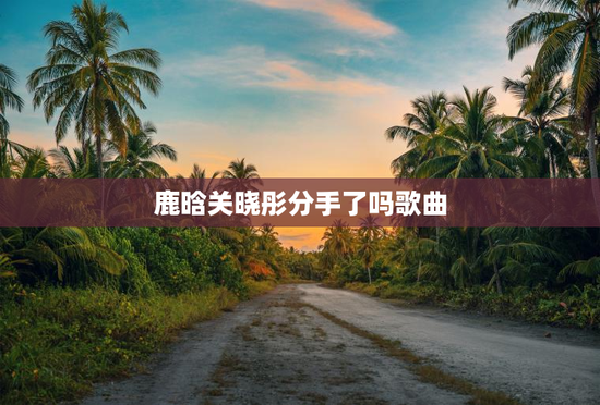 鹿晗关晓彤分手了吗歌曲