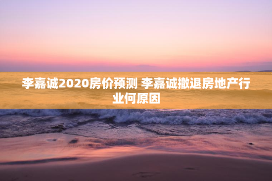 李嘉诚2020房价预测 李嘉诚撤退房地产行业何原因