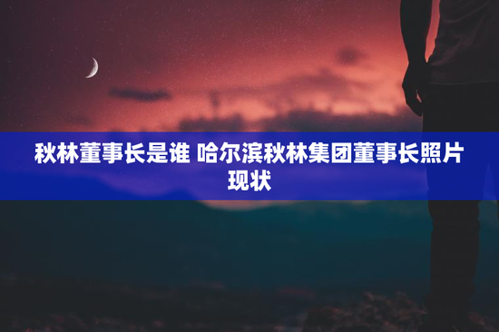 秋林董事长是谁 哈尔滨秋林集团董事长照片现状