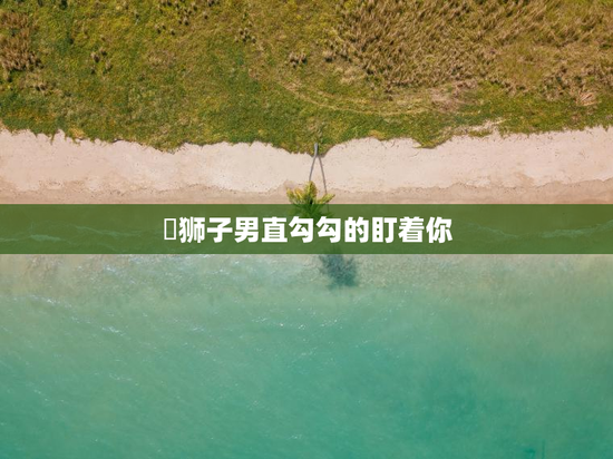 ​狮子男直勾勾的盯着你