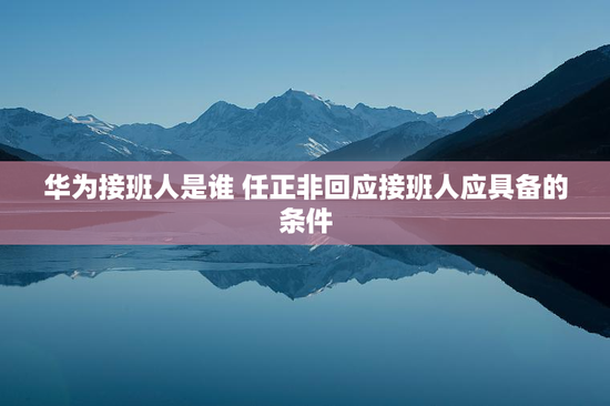 华为接班人是谁 任正非回应接班人应具备的条件