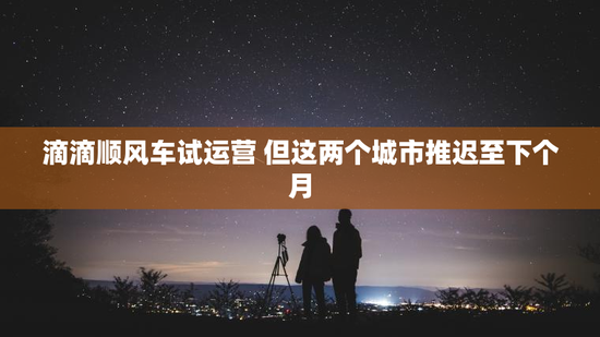 滴滴顺风车试运营 但这两个城市推迟至下个月