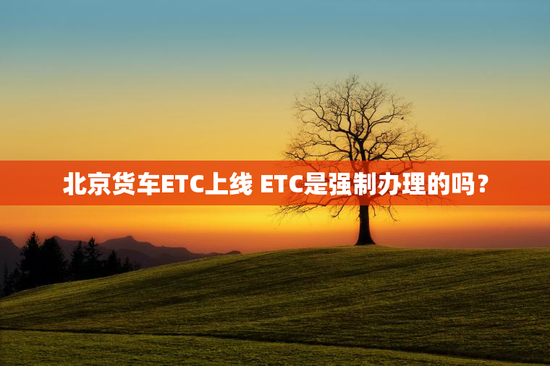 北京货车ETC上线 ETC是强制办理的吗？