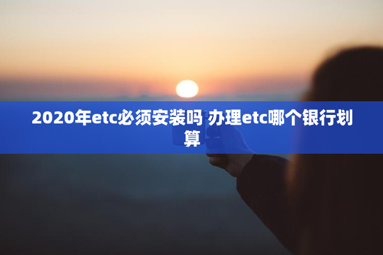 2020年etc必须安装吗 办理etc哪个银行划算