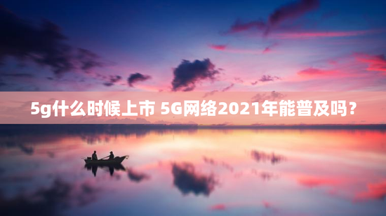 5g什么时候上市 5G网络2021年能普及吗？