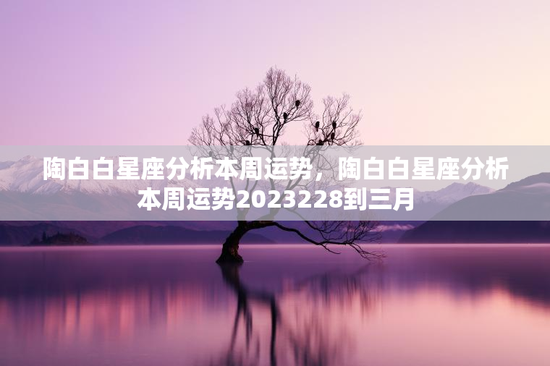 陶白白星座分析本周运势，陶白白星座分析本周运势2023228到三月
