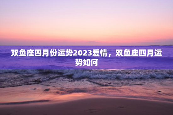 双鱼座四月份运势2023爱情，双鱼座四月运势如何