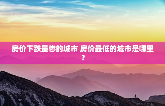 房价下跌最惨的城市 房价最低的城市是哪里？