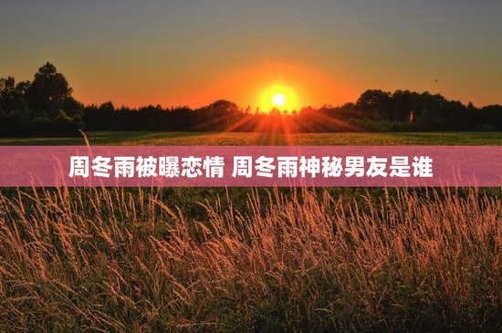 周冬雨被曝恋情 周冬雨神秘男友是谁