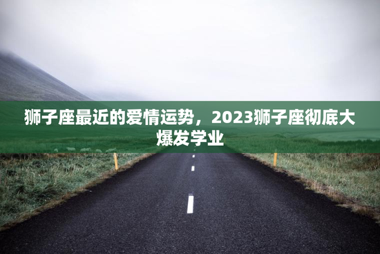 狮子座最近的爱情运势，2023狮子座彻底大爆发学业