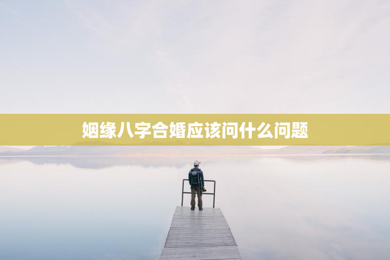 姻缘八字合婚应该问什么问题，姻缘八字合婚应该问什么问题和答案