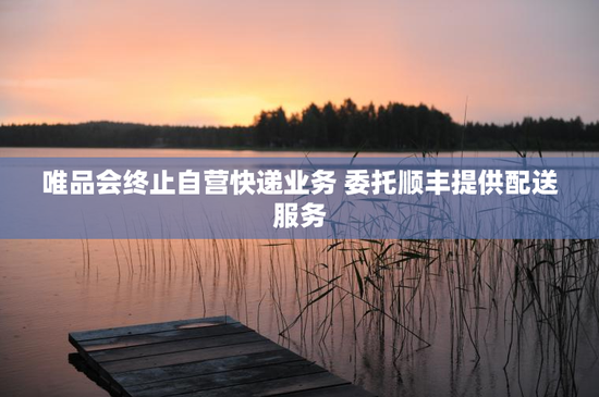 唯品会终止自营快递业务 委托顺丰提供配送服务