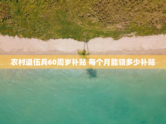 农村退伍兵60周岁补贴 每个月能领多少补贴
