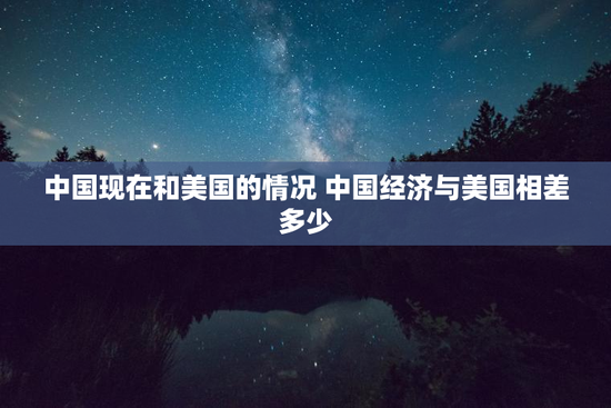 中国现在和美国的情况 中国经济与美国相差多少