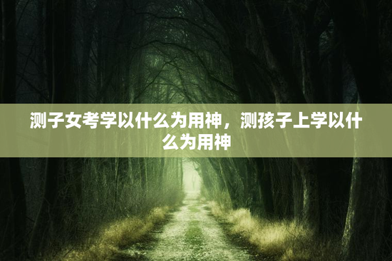 测子女考学以什么为用神，测孩子上学以什么为用神