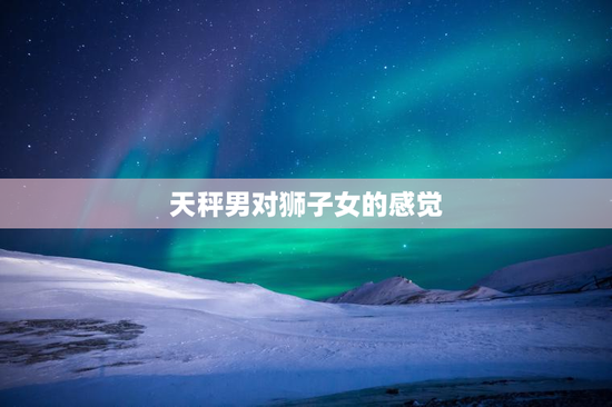 天秤男对狮子女的感觉