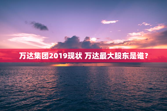 万达集团2019现状 万达最大股东是谁？