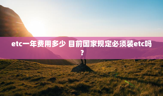 etc一年费用多少 目前国家规定必须装etc吗？
