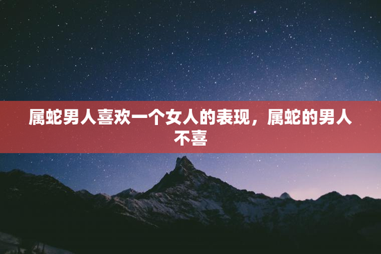 属蛇男人喜欢一个女人的表现，属蛇的男人不喜