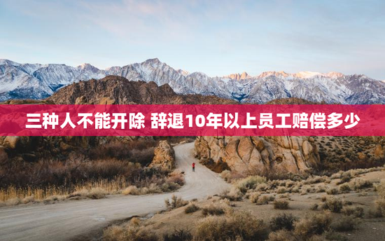 三种人不能开除 辞退10年以上员工赔偿多少