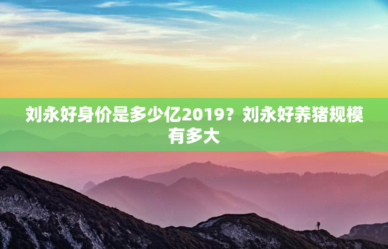 刘永好身价是多少亿2019？刘永好养猪规模有多大