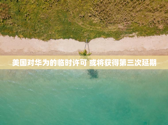 美国对华为的临时许可 或将获得第三次延期