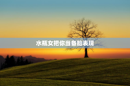 水瓶女把你当备胎表现