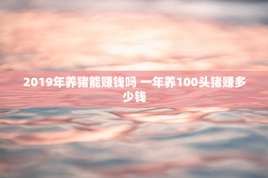 2019年养猪能赚钱吗 一年养100头猪赚多少钱