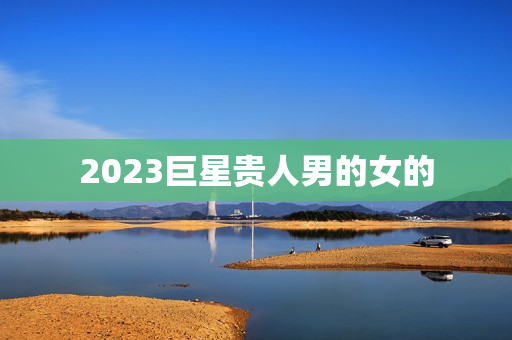 2023巨星贵人男的女的，2023巨星什么时候贵人
