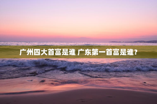 广州四大首富是谁 广东第一首富是谁？
