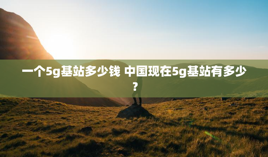 一个5g基站多少钱 中国现在5g基站有多少？