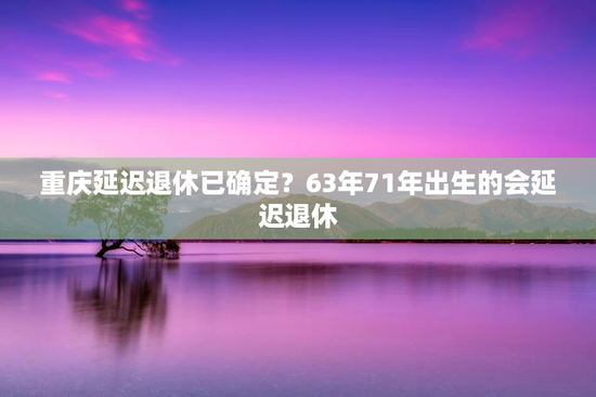 重庆延迟退休已确定？63年71年出生的会延迟退休