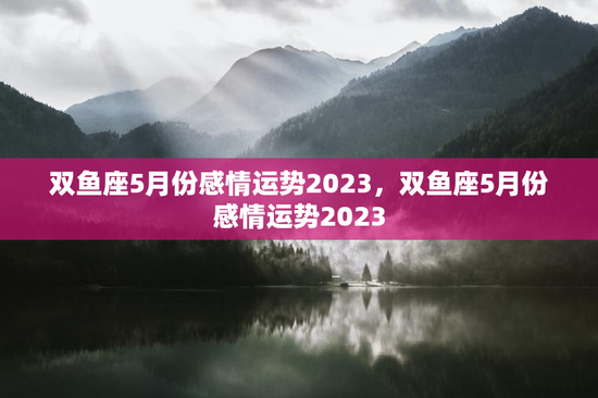 双鱼座5月份感情运势2023，双鱼座5月份感情运势2023