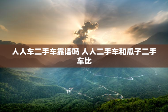 人人车二手车靠谱吗 人人二手车和瓜子二手车比