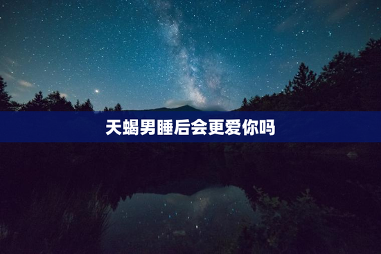 天蝎男睡后会更爱你吗