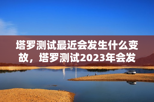 塔罗测试最近会发生什么变故，塔罗测试2023年会发生的几件事