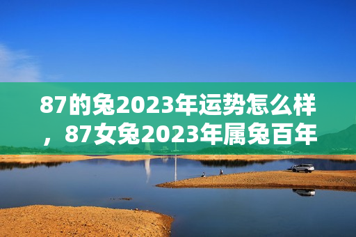 87的兔2023年运势怎么样，87女兔2023年属兔百年难遇
