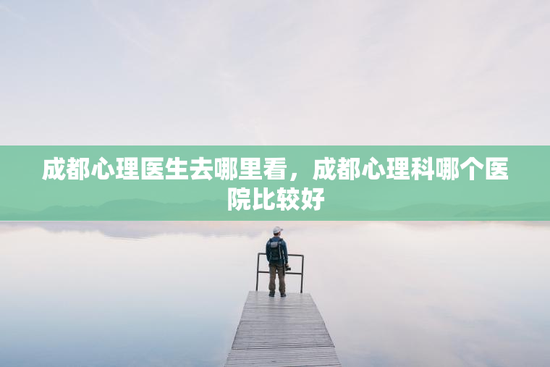成都心理医生去哪里看，成都心理科哪个医院比较好