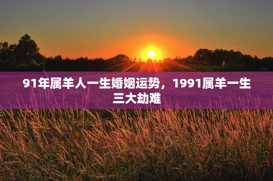 91年属羊人一生婚姻运势，1991属羊一生三大劫难