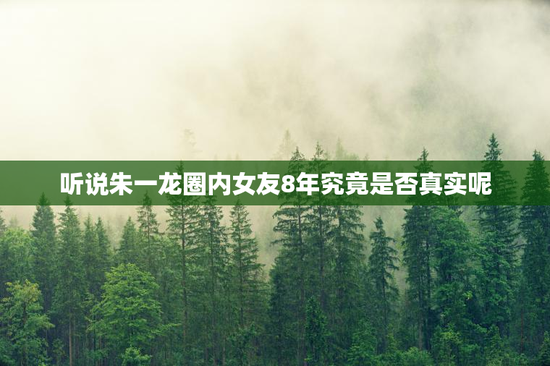 听说朱一龙圈内女友8年究竟是否真实呢