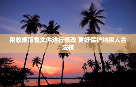 税收规范性文件进行修改 更好保护纳税人合法权