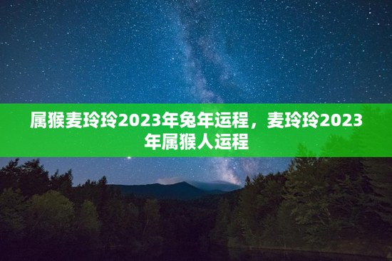 属猴麦玲玲2023年兔年运程，麦玲玲2023年属猴人运程