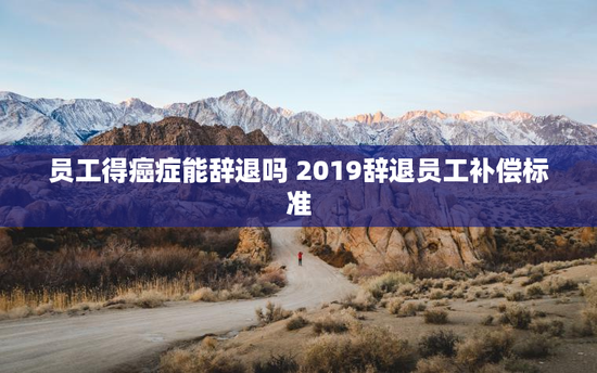 员工得癌症能辞退吗 2019辞退员工补偿标准