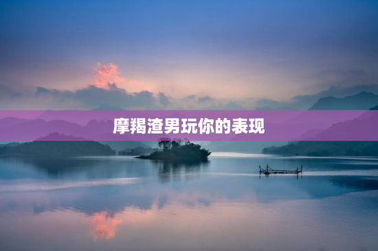 摩羯渣男玩你的表现