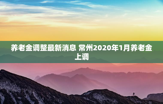 养老金调整最新消息 常州2020年1月养老金上调